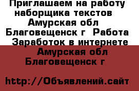 ﻿ Приглашаем на работу наборщика текстов - Амурская обл., Благовещенск г. Работа » Заработок в интернете   . Амурская обл.,Благовещенск г.